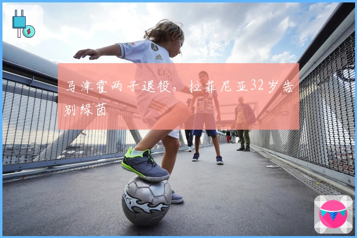 马津霍两子退役，拉菲尼亚32岁告别绿茵