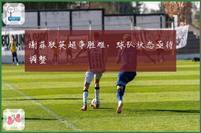 谢菲联英超争胜难，球队状态亟待调整