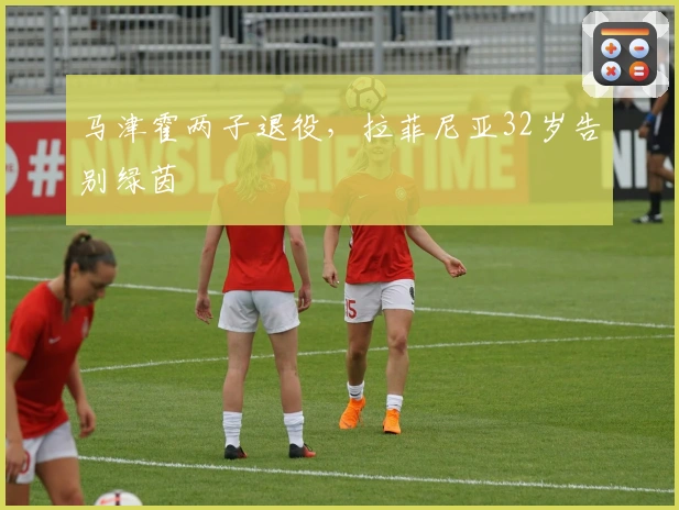 马津霍两子退役，拉菲尼亚32岁告别绿茵