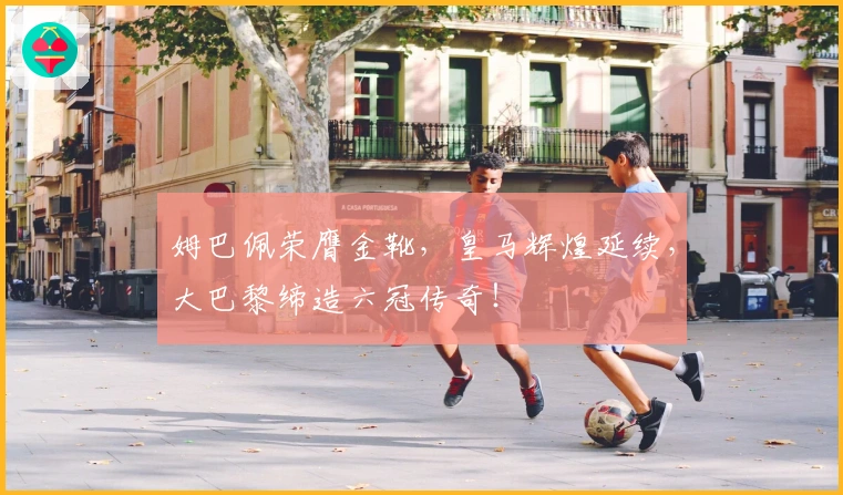 姆巴佩荣膺金靴，皇马辉煌延续，大巴黎缔造六冠传奇！