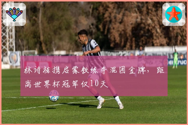 林诗栋携启蒙教练夺混团金牌，距离世界杯冠军仅10天