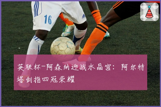 英联杯-阿森纳迎战水晶宫：阿尔特塔剑指四冠荣耀
