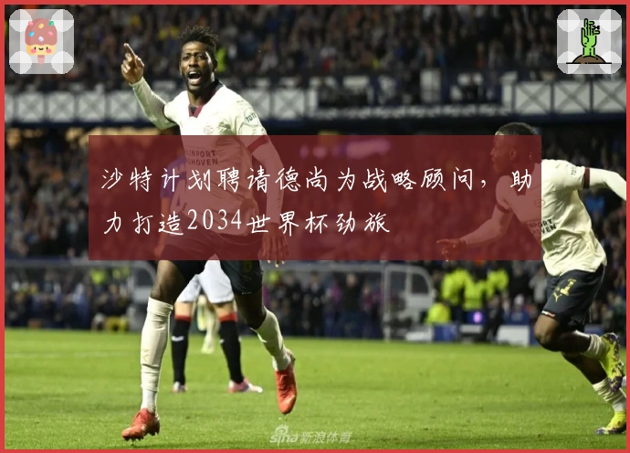 沙特计划聘请德尚为战略顾问，助力打造2034世界杯劲旅