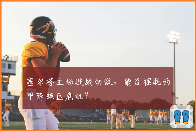 塞尔塔主场迎战劲敌，能否摆脱西甲降级区危机？