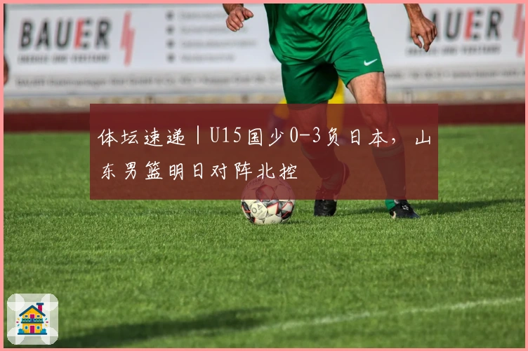 体坛速递｜U15国少0-3负日本，山东男篮明日对阵北控