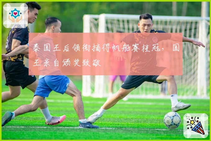 泰国王后领衔摘得帆船赛桂冠，国王亲自颁奖致敬