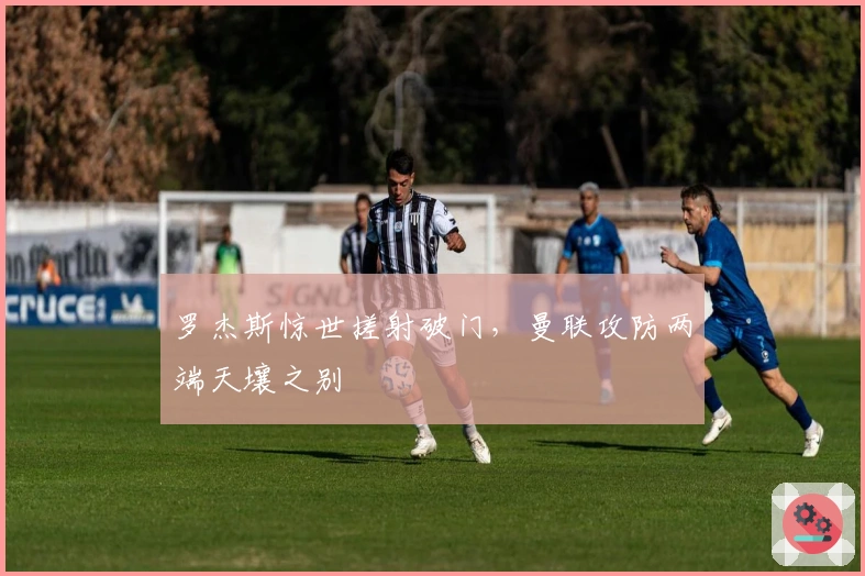 罗杰斯惊世搓射破门，曼联攻防两端天壤之别