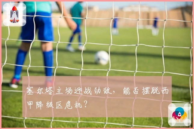 塞尔塔主场迎战劲敌，能否摆脱西甲降级区危机？