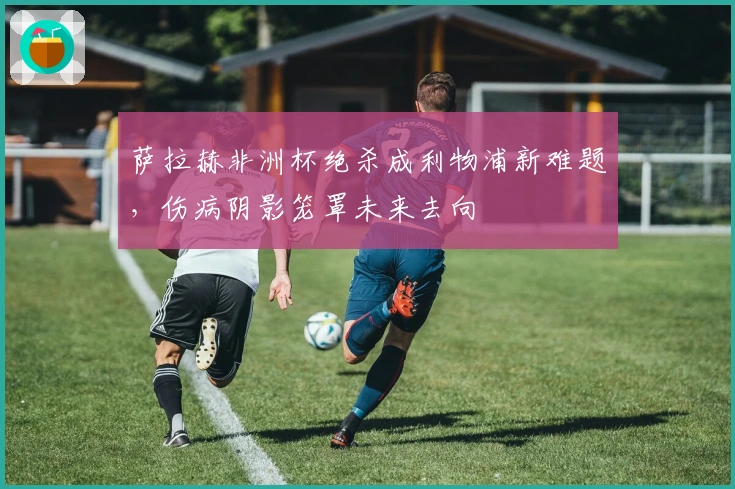 萨拉赫非洲杯绝杀成利物浦新难题，伤病阴影笼罩未来去向